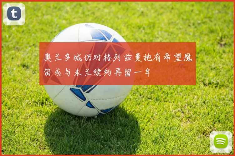 奥兰多城仍对格列兹曼抱有希望魔笛或与米兰续约再留一年