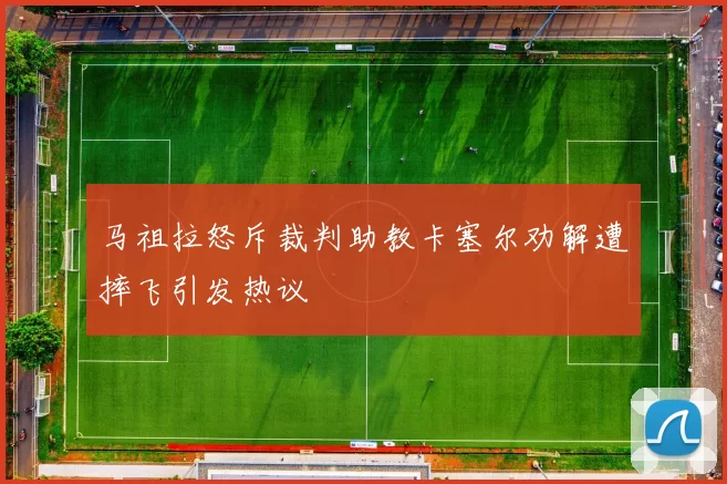 马祖拉怒斥裁判助教卡塞尔劝解遭摔飞引发热议