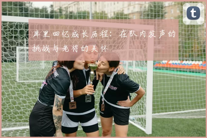 库里回忆成长历程：在队内发声的挑战与老将的关怀