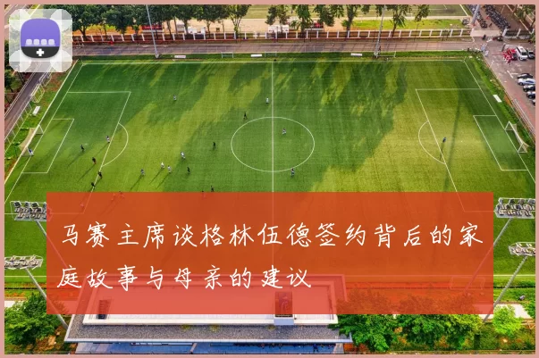 马赛主席谈格林伍德签约背后的家庭故事与母亲的建议
