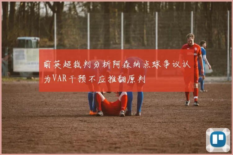 前英超裁判分析阿森纳点球争议认为VAR干预不应推翻原判