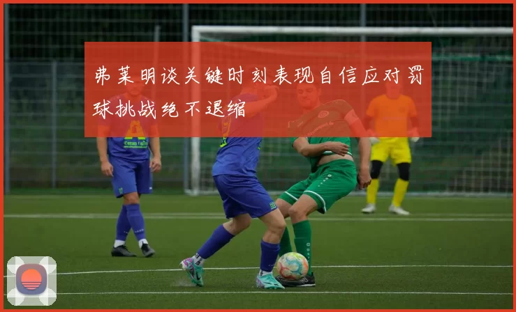 弗莱明谈关键时刻表现自信应对罚球挑战绝不退缩
