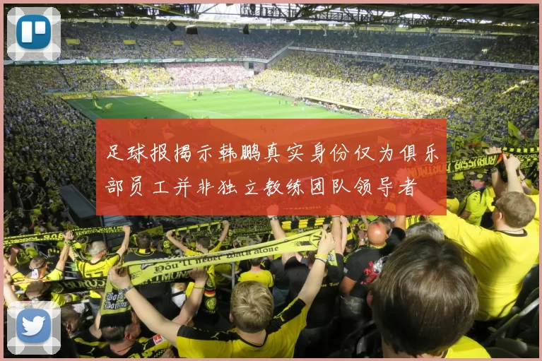 足球报揭示韩鹏真实身份仅为俱乐部员工并非独立教练团队领导者
