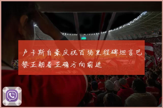 卢卡斯自豪庆祝百场里程碑坦言巴黎正朝着正确方向前进