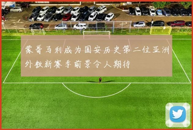 蒙哥马利成为国安历史第二位亚洲外教新赛季前景令人期待