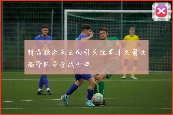 特雷杨未来去向引关注奇才火箭快船等队争夺战升级