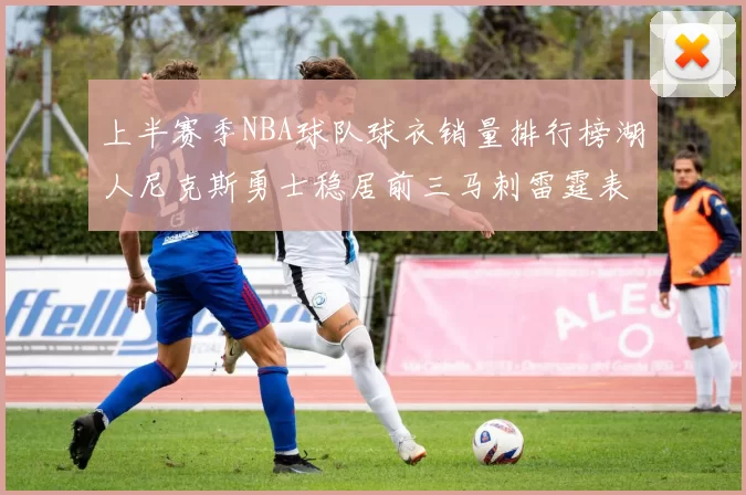 上半赛季NBA球队球衣销量排行榜湖人尼克斯勇士稳居前三马刺雷霆表现抢眼