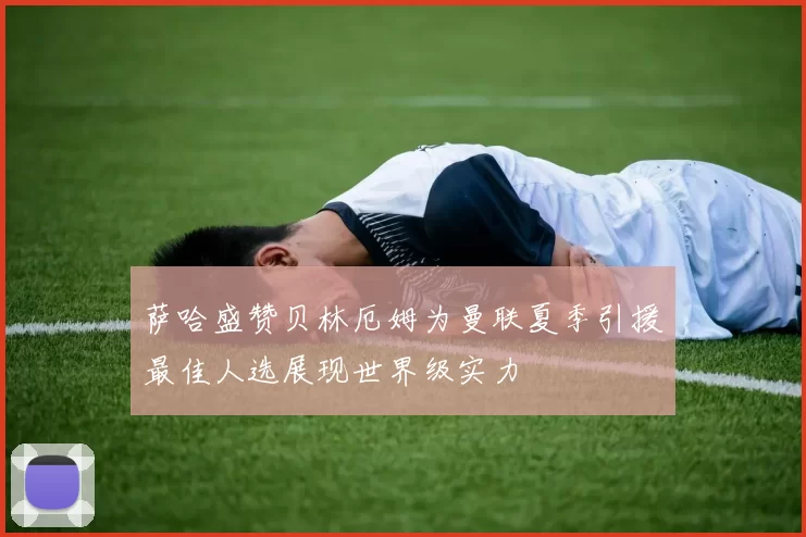 萨哈盛赞贝林厄姆为曼联夏季引援最佳人选展现世界级实力