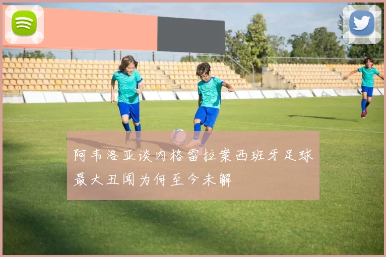 阿韦洛亚谈内格雷拉案西班牙足球最大丑闻为何至今未解