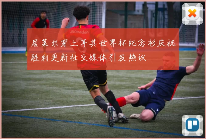 居莱尔穿土耳其世界杯纪念衫庆祝胜利更新社交媒体引发热议