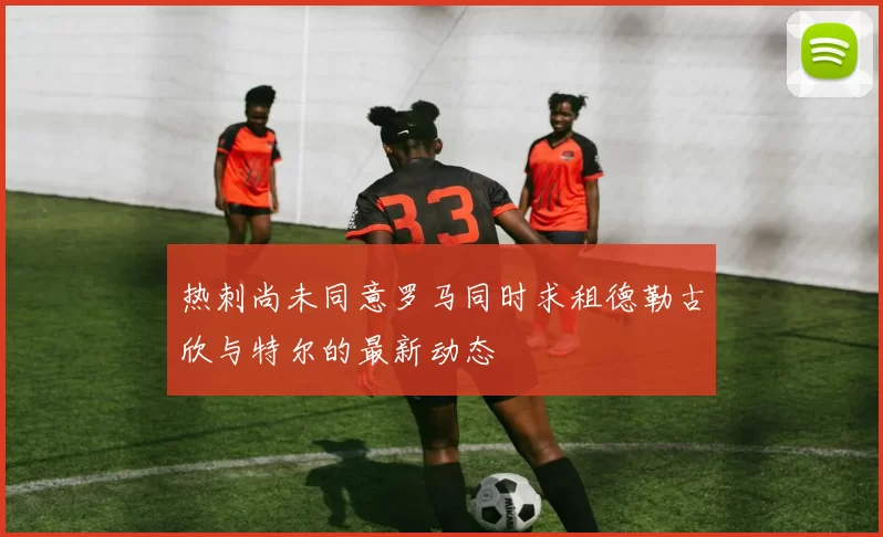 热刺尚未同意罗马同时求租德勒古欣与特尔的最新动态