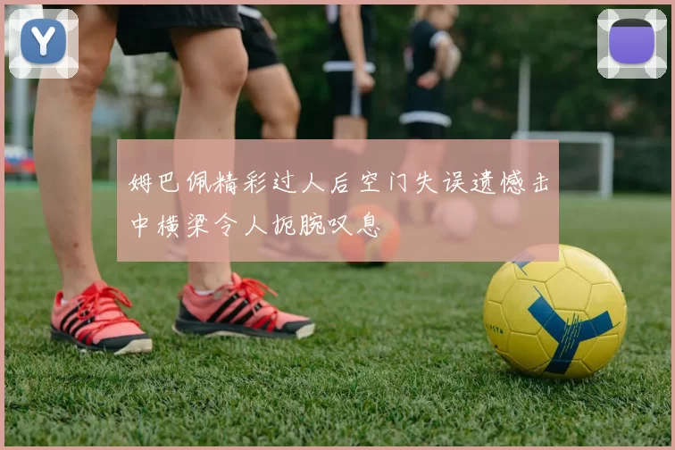 姆巴佩精彩过人后空门失误遗憾击中横梁令人扼腕叹息